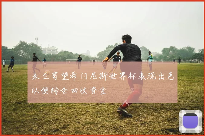 米兰寄望希门尼斯世界杯表现出色以便转会回收资金