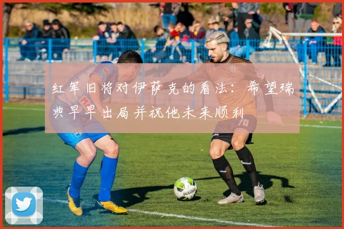 红军旧将对伊萨克的看法：希望瑞典早早出局并祝他未来顺利