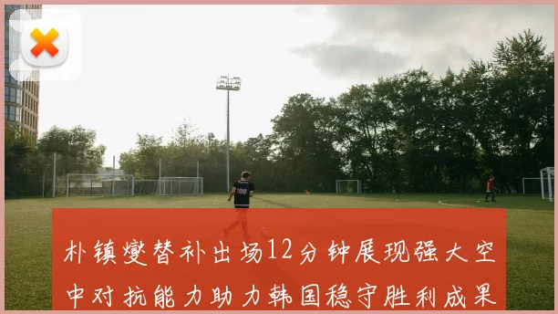 朴镇燮替补出场12分钟展现强大空中对抗能力助力韩国稳守胜利成果