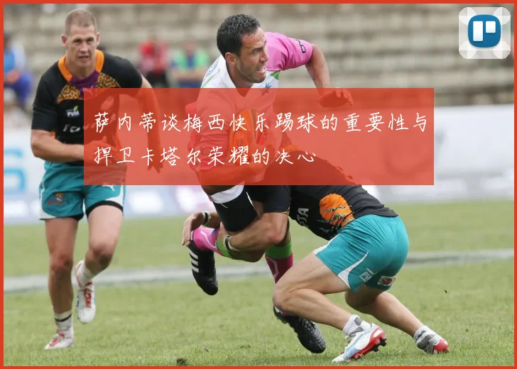 萨内蒂谈梅西快乐踢球的重要性与捍卫卡塔尔荣耀的决心