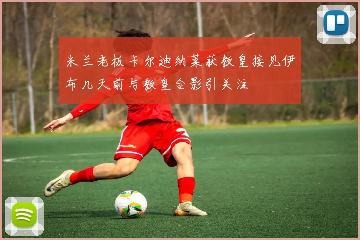 米兰老板卡尔迪纳莱获教皇接见伊布几天前与教皇合影引关注