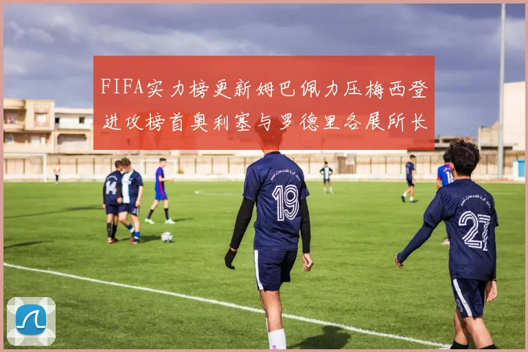 FIFA实力榜更新姆巴佩力压梅西登进攻榜首奥利塞与罗德里各展所长