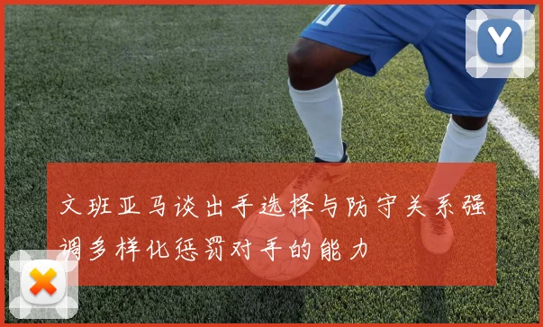 文班亚马谈出手选择与防守关系强调多样化惩罚对手的能力