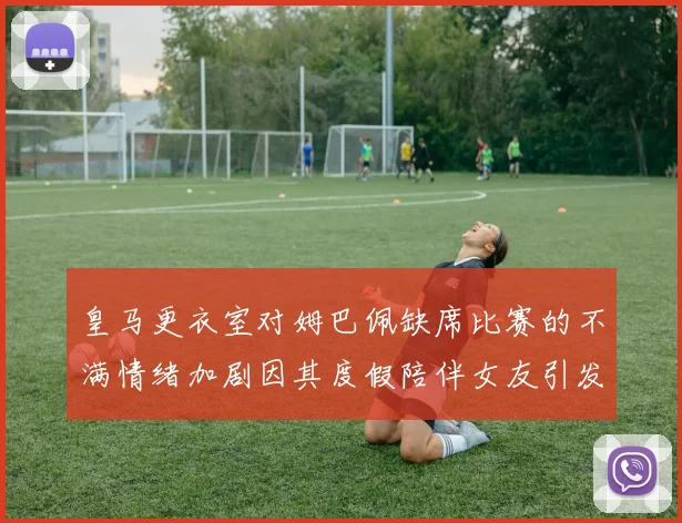 皇马更衣室对姆巴佩缺席比赛的不满情绪加剧因其度假陪伴女友引发争议