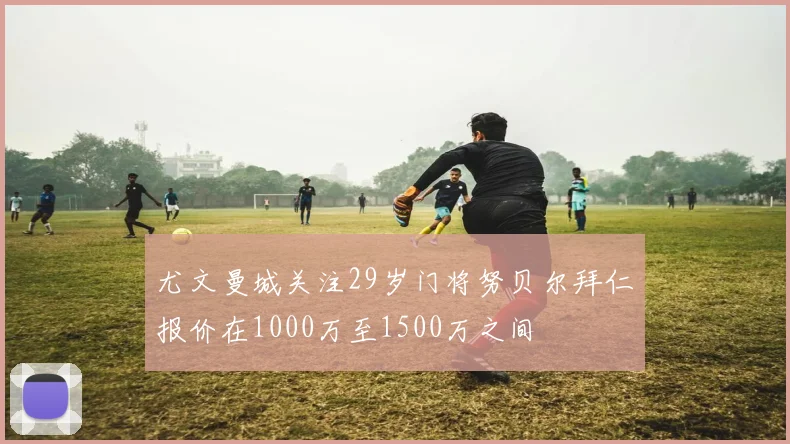 尤文曼城关注29岁门将努贝尔拜仁报价在1000万至1500万之间