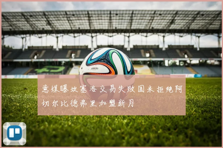 意媒曝坎塞洛交易失败国米拒绝阿切尔比德弗里加盟新月