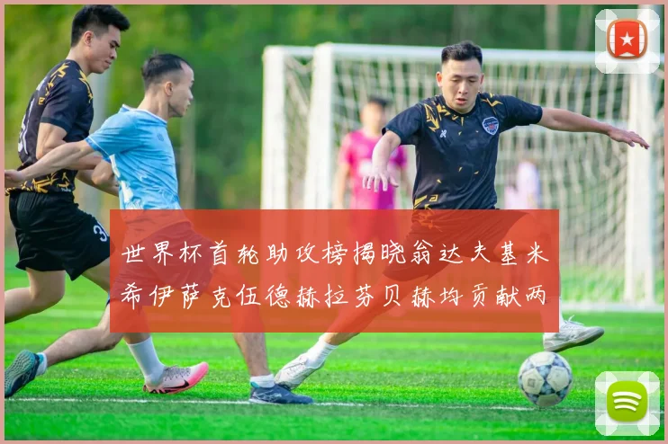 世界杯首轮助攻榜揭晓翁达夫基米希伊萨克伍德赫拉芬贝赫均贡献两次助攻