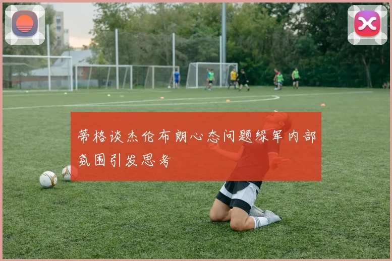 蒂格谈杰伦布朗心态问题绿军内部氛围引发思考