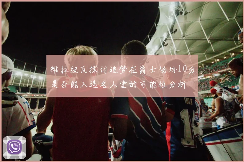 维拉纽瓦探讨追梦在爵士场均10分是否能入选名人堂的可能性分析