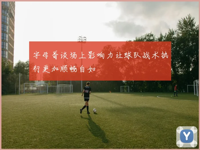 字母哥谈场上影响力让球队战术执行更加顺畅自如