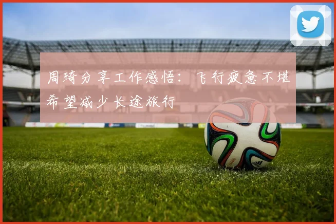 周琦分享工作感悟：飞行疲惫不堪希望减少长途旅行