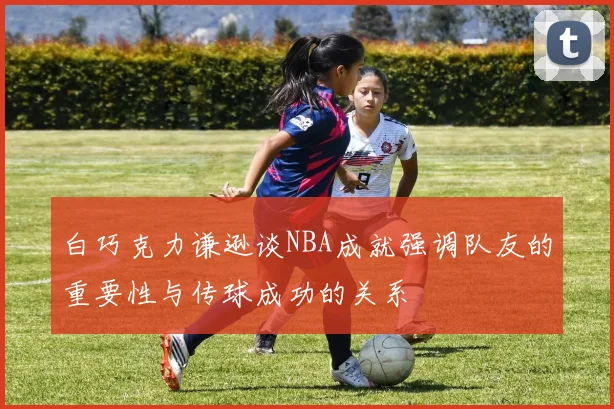 白巧克力谦逊谈NBA成就强调队友的重要性与传球成功的关系