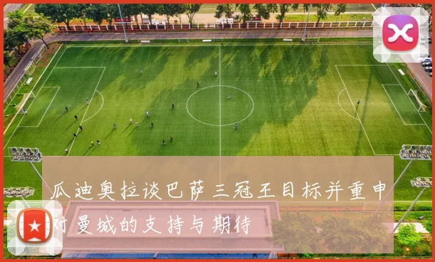 瓜迪奥拉谈巴萨三冠王目标并重申对曼城的支持与期待
