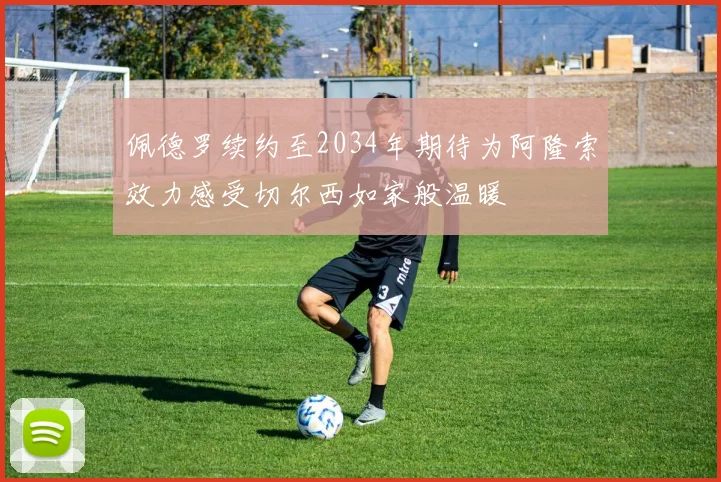 佩德罗续约至2034年期待为阿隆索效力感受切尔西如家般温暖