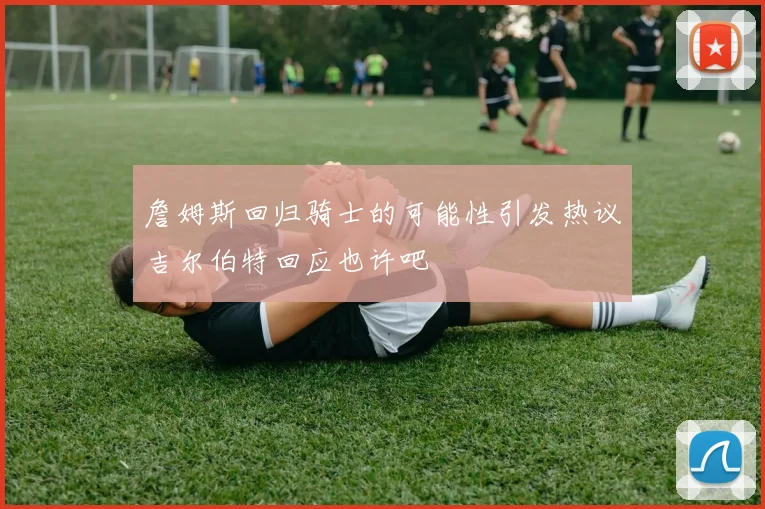 詹姆斯回归骑士的可能性引发热议吉尔伯特回应也许吧
