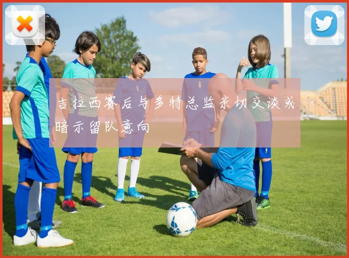 吉拉西赛后与多特总监亲切交谈或暗示留队意向