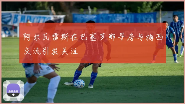 阿尔瓦雷斯在巴塞罗那寻房与梅西交流引发关注