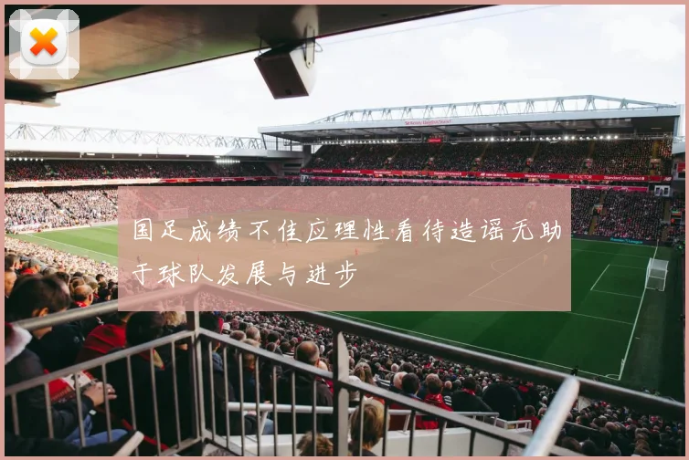 国足成绩不佳应理性看待造谣无助于球队发展与进步