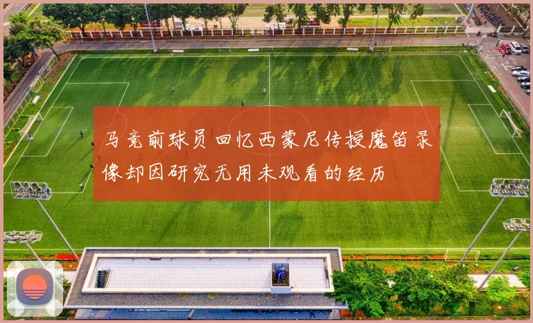 马竞前球员回忆西蒙尼传授魔笛录像却因研究无用未观看的经历