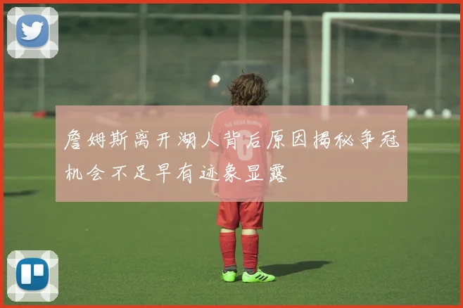 詹姆斯离开湖人背后原因揭秘争冠机会不足早有迹象显露