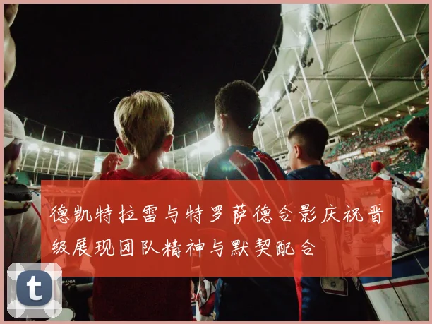 德凯特拉雷与特罗萨德合影庆祝晋级展现团队精神与默契配合