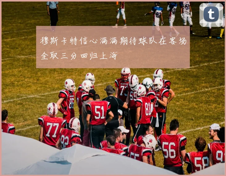穆斯卡特信心满满期待球队在客场全取三分回归上海