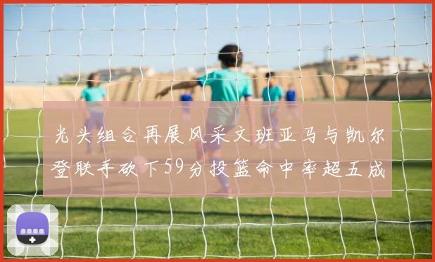 光头组合再展风采文班亚马与凯尔登联手砍下59分投篮命中率超五成