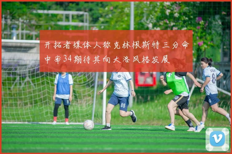 开拓者媒体人称克林根斯特三分命中率34期待其向大洛风格发展