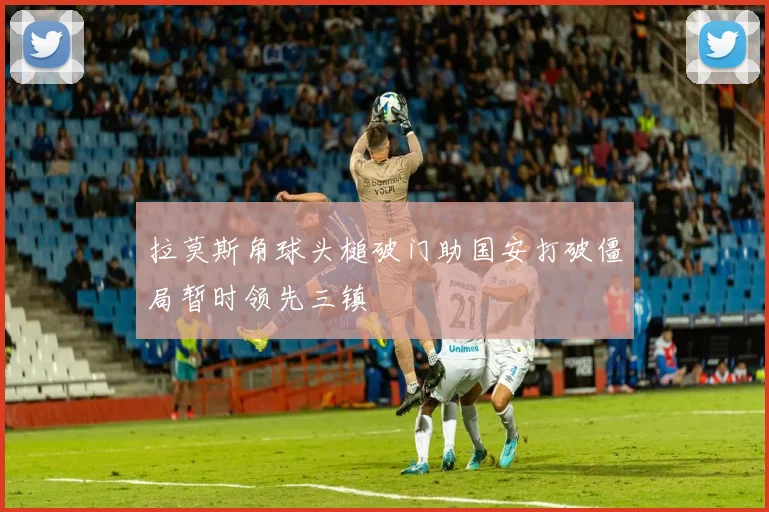 拉莫斯角球头槌破门助国安打破僵局暂时领先三镇